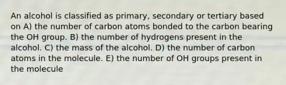 An alcohol is classified as primary, secondary or tertiary based on A) the number of carbon atoms bonded to the carbon bearing the OH group. B) the number of hydrogens present in the alcohol. C) the mass of the alcohol. D) the number of carbon atoms in the molecule. E) the number of OH groups present in the molecule