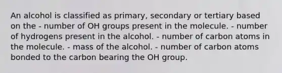 An alcohol is classified as primary, secondary or tertiary based on the - number of OH groups present in the molecule. - number of hydrogens present in the alcohol. - number of carbon atoms in the molecule. - mass of the alcohol. - number of carbon atoms bonded to the carbon bearing the OH group.