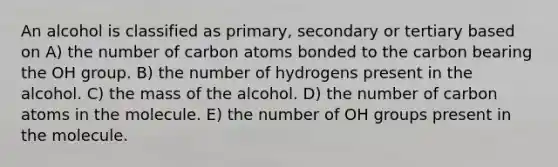 An alcohol is classified as primary, secondary or tertiary based on A) the number of carbon atoms bonded to the carbon bearing the OH group. B) the number of hydrogens present in the alcohol. C) the mass of the alcohol. D) the number of carbon atoms in the molecule. E) the number of OH groups present in the molecule.