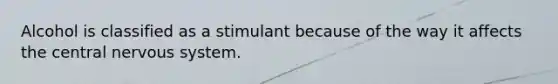 Alcohol is classified as a stimulant because of the way it affects the central nervous system.