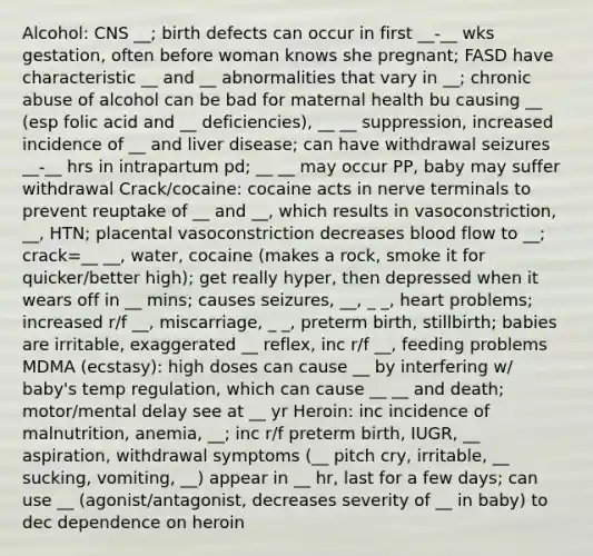 Alcohol: CNS __; birth defects can occur in first __-__ wks gestation, often before woman knows she pregnant; FASD have characteristic __ and __ abnormalities that vary in __; chronic abuse of alcohol can be bad for maternal health bu causing __ (esp folic acid and __ deficiencies), __ __ suppression, increased incidence of __ and liver disease; can have withdrawal seizures __-__ hrs in intrapartum pd; __ __ may occur PP, baby may suffer withdrawal Crack/cocaine: cocaine acts in nerve terminals to prevent reuptake of __ and __, which results in vasoconstriction, __, HTN; placental vasoconstriction decreases blood flow to __; crack=__ __, water, cocaine (makes a rock, smoke it for quicker/better high); get really hyper, then depressed when it wears off in __ mins; causes seizures, __, _ _, heart problems; increased r/f __, miscarriage, _ _, preterm birth, stillbirth; babies are irritable, exaggerated __ reflex, inc r/f __, feeding problems MDMA (ecstasy): high doses can cause __ by interfering w/ baby's temp regulation, which can cause __ __ and death; motor/mental delay see at __ yr Heroin: inc incidence of malnutrition, anemia, __; inc r/f preterm birth, IUGR, __ aspiration, withdrawal symptoms (__ pitch cry, irritable, __ sucking, vomiting, __) appear in __ hr, last for a few days; can use __ (agonist/antagonist, decreases severity of __ in baby) to dec dependence on heroin