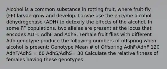 Alcohol is a common substance in rotting fruit, where fruit-fly (FF) larvae grow and develop. Larvae use the enzyme alcohol dehydrogenase (ADH) to detoxify the effects of the alcohol. In some FF populations, two alleles are present at the locus that encodes ADH: AdhF and AdhS. Female fruit flies with different Adh genotype produce the following numbers of offspring when alcohol is present: Genotype Mean # of Offspring AdhF/AdhF 120 AdhF/AdhS = 60 AdhS/AdhS= 30 Calculate the relative fitness of females having these genotypes