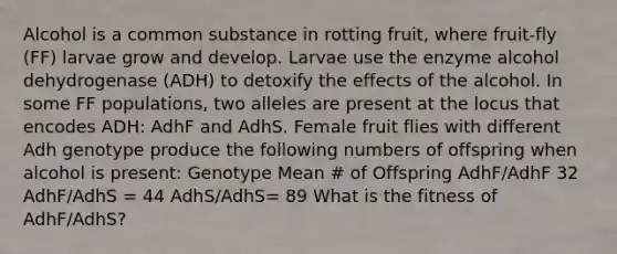 Alcohol is a common substance in rotting fruit, where fruit-fly (FF) larvae grow and develop. Larvae use the enzyme alcohol dehydrogenase (ADH) to detoxify the effects of the alcohol. In some FF populations, two alleles are present at the locus that encodes ADH: AdhF and AdhS. Female fruit flies with different Adh genotype produce the following numbers of offspring when alcohol is present: Genotype Mean # of Offspring AdhF/AdhF 32 AdhF/AdhS = 44 AdhS/AdhS= 89 What is the fitness of AdhF/AdhS?