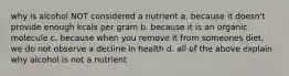 why is alcohol NOT considered a nutrient a. because it doesn't provide enough kcals per gram b. because it is an organic molecule c. because when you remove it from someones diet, we do not observe a decline in health d. all of the above explain why alcohol is not a nutrient