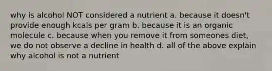 why is alcohol NOT considered a nutrient a. because it doesn't provide enough kcals per gram b. because it is an organic molecule c. because when you remove it from someones diet, we do not observe a decline in health d. all of the above explain why alcohol is not a nutrient