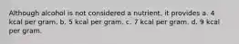 Although alcohol is not considered a nutrient, it provides a. 4 kcal per gram. b. 5 kcal per gram. c. 7 kcal per gram. d. 9 kcal per gram.
