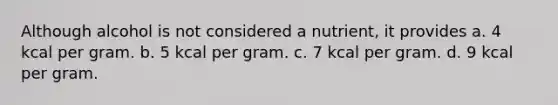 Although alcohol is not considered a nutrient, it provides a. 4 kcal per gram. b. 5 kcal per gram. c. 7 kcal per gram. d. 9 kcal per gram.