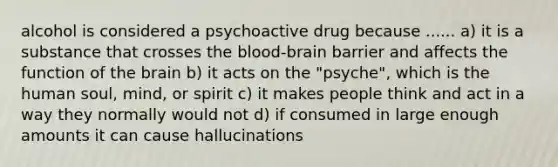 alcohol is considered a psychoactive drug because ...... a) it is a substance that crosses the blood-brain barrier and affects the function of the brain b) it acts on the "psyche", which is the human soul, mind, or spirit c) it makes people think and act in a way they normally would not d) if consumed in large enough amounts it can cause hallucinations