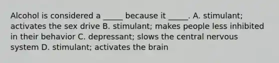 Alcohol is considered a _____ because it _____. A. stimulant; activates the sex drive B. stimulant; makes people less inhibited in their behavior C. depressant; slows the central nervous system D. stimulant; activates the brain