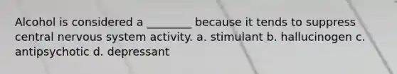 Alcohol is considered a ________ because it tends to suppress central nervous system activity. a. stimulant b. hallucinogen c. antipsychotic d. depressant