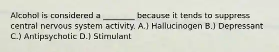 Alcohol is considered a ________ because it tends to suppress central nervous system activity. A.) Hallucinogen B.) Depressant C.) Antipsychotic D.) Stimulant