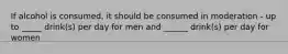 If alcohol is consumed, it should be consumed in moderation - up to _____ drink(s) per day for men and ______ drink(s) per day for women