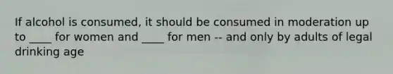 If alcohol is consumed, it should be consumed in moderation up to ____ for women and ____ for men -- and only by adults of legal drinking age