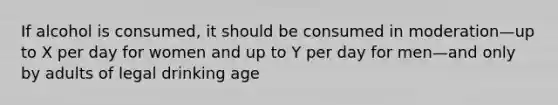 If alcohol is consumed, it should be consumed in moderation—up to X per day for women and up to Y per day for men—and only by adults of legal drinking age