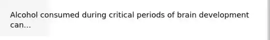 Alcohol consumed during critical periods of brain development can...