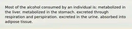 Most of the alcohol consumed by an individual is: metabolized in the liver. metabolized in the stomach. excreted through respiration and perspiration. excreted in the urine. absorbed into adipose tissue.