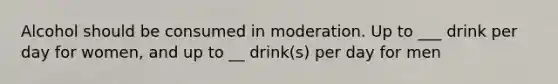 Alcohol should be consumed in moderation. Up to ___ drink per day for women, and up to __ drink(s) per day for men