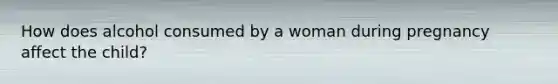 How does alcohol consumed by a woman during pregnancy affect the child?