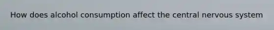 How does alcohol consumption affect the central nervous system