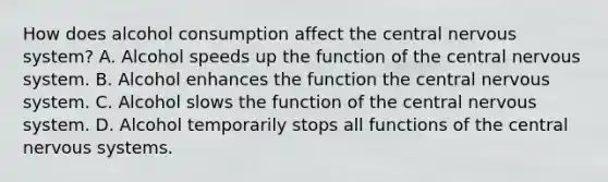 How does alcohol consumption affect the central nervous system? A. Alcohol speeds up the function of the central nervous system. B. Alcohol enhances the function the central nervous system. C. Alcohol slows the function of the central nervous system. D. Alcohol temporarily stops all functions of the central nervous systems.