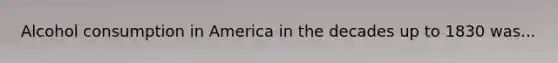 Alcohol consumption in America in the decades up to 1830 was...