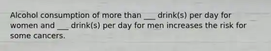 Alcohol consumption of <a href='https://www.questionai.com/knowledge/keWHlEPx42-more-than' class='anchor-knowledge'>more than</a> ___ drink(s) per day for women and ___ drink(s) per day for men increases the risk for some cancers.