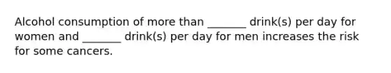 Alcohol consumption of more than _______ drink(s) per day for women and _______ drink(s) per day for men increases the risk for some cancers.