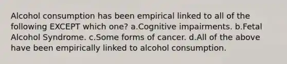 Alcohol consumption has been empirical linked to all of the following EXCEPT which one? a.Cognitive impairments. b.Fetal Alcohol Syndrome. c.Some forms of cancer. d.All of the above have been empirically linked to alcohol consumption.