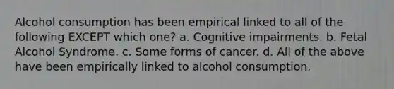 Alcohol consumption has been empirical linked to all of the following EXCEPT which one? a. Cognitive impairments. b. Fetal Alcohol Syndrome. c. Some forms of cancer. d. All of the above have been empirically linked to alcohol consumption.