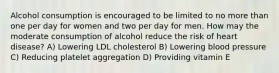 Alcohol consumption is encouraged to be limited to no more than one per day for women and two per day for men. How may the moderate consumption of alcohol reduce the risk of heart disease? A) Lowering LDL cholesterol B) Lowering blood pressure C) Reducing platelet aggregation D) Providing vitamin E