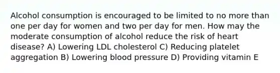 Alcohol consumption is encouraged to be limited to no more than one per day for women and two per day for men. How may the moderate consumption of alcohol reduce the risk of heart disease? A) Lowering LDL cholesterol C) Reducing platelet aggregation B) Lowering blood pressure D) Providing vitamin E