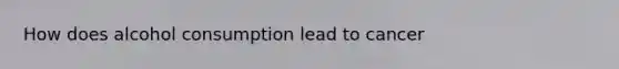 How does alcohol consumption lead to cancer