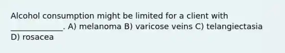 Alcohol consumption might be limited for a client with _____________. A) melanoma B) varicose veins C) telangiectasia D) rosacea