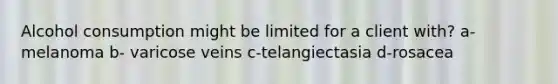 Alcohol consumption might be limited for a client with? a- melanoma b- varicose veins c-telangiectasia d-rosacea