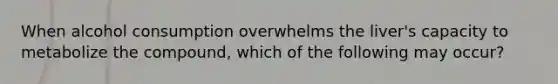 When alcohol consumption overwhelms the liver's capacity to metabolize the compound, which of the following may occur?