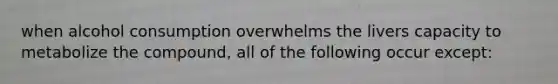 when alcohol consumption overwhelms the livers capacity to metabolize the compound, all of the following occur except: