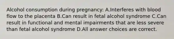 Alcohol consumption during pregnancy: A.Interferes with blood flow to the placenta B.Can result in fetal alcohol syndrome C.Can result in functional and mental impairments that are less severe than fetal alcohol syndrome D.All answer choices are correct.