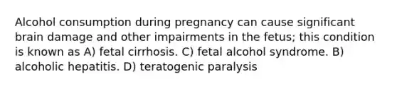 Alcohol consumption during pregnancy can cause significant brain damage and other impairments in the fetus; this condition is known as A) fetal cirrhosis. C) fetal alcohol syndrome. B) alcoholic hepatitis. D) teratogenic paralysis