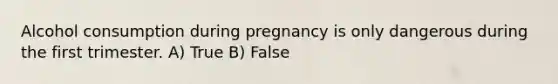 Alcohol consumption during pregnancy is only dangerous during the first trimester. A) True B) False