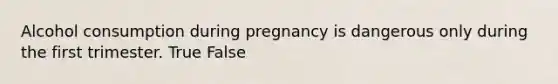 Alcohol consumption during pregnancy is dangerous only during the first trimester. True False