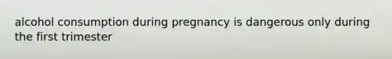 alcohol consumption during pregnancy is dangerous only during the first trimester