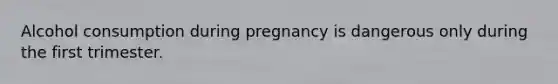 Alcohol consumption during pregnancy is dangerous only during the first trimester.