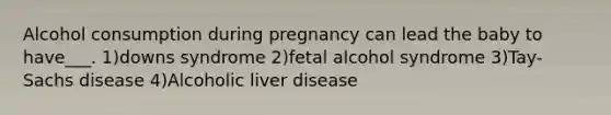 Alcohol consumption during pregnancy can lead the baby to have___. 1)downs syndrome 2)fetal alcohol syndrome 3)Tay-Sachs disease 4)Alcoholic liver disease