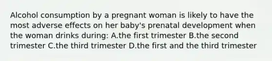 Alcohol consumption by a pregnant woman is likely to have the most adverse effects on her baby's prenatal development when the woman drinks during: A.the first trimester B.the second trimester C.the third trimester D.the first and the third trimester