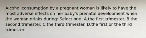 Alcohol consumption by a pregnant woman is likely to have the most adverse effects on her baby's <a href='https://www.questionai.com/knowledge/kMumvNdQFH-prenatal-development' class='anchor-knowledge'>prenatal development</a> when the woman drinks during: Select one: A.the first trimester. B.the second trimester. C.the third trimester. D.the first or the third trimester.