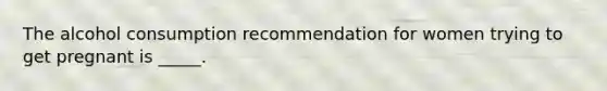 The alcohol consumption recommendation for women trying to get pregnant is _____.