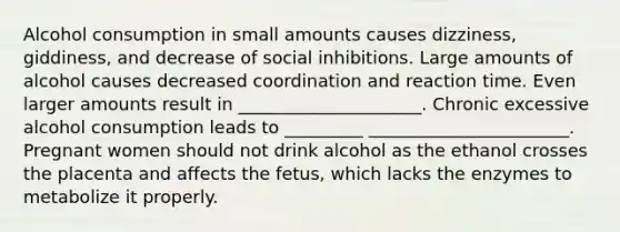 Alcohol consumption in small amounts causes dizziness, giddiness, and decrease of social inhibitions. Large amounts of alcohol causes decreased coordination and reaction time. Even larger amounts result in _____________________. Chronic excessive alcohol consumption leads to _________ _______________________. Pregnant women should not drink alcohol as the ethanol crosses the placenta and affects the fetus, which lacks the enzymes to metabolize it properly.