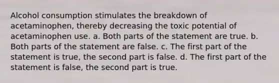 Alcohol consumption stimulates the breakdown of acetaminophen, thereby decreasing the toxic potential of acetaminophen use. a. Both parts of the statement are true. b. Both parts of the statement are false. c. The first part of the statement is true, the second part is false. d. The first part of the statement is false, the second part is true.