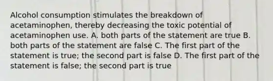 Alcohol consumption stimulates the breakdown of acetaminophen, thereby decreasing the toxic potential of acetaminophen use. A. both parts of the statement are true B. both parts of the statement are false C. The first part of the statement is true; the second part is false D. The first part of the statement is false; the second part is true