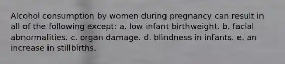 Alcohol consumption by women during pregnancy can result in all of the following except: a. ​low infant birthweight. b. ​facial abnormalities. c. ​organ damage. d. ​blindness in infants. e. ​an increase in stillbirths.